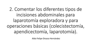 2. Comentar los diferentes tipos de
incisiones abdominales para
laparotomía exploradora y para
operaciones básicas (colecistectomía,
apendicectomía, laparotomía).
Aldo Felipe Orozco Hernández
 