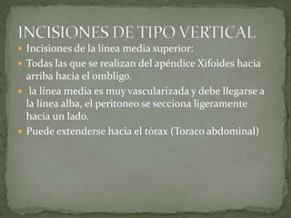  Incisiones de la línea media superior:
 Todas las que se realizan del apéndice Xifoides hacia
arriba hacia el ombligo.
 la línea media es muy vascularizada y debe llegarse a
la línea alba, el peritoneo se secciona ligeramente
hacia un lado.
 Puede extenderse hacia el tórax (Toraco abdominal)
 