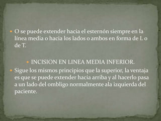  O se puede extender hacia el esternón siempre en la
línea media o hacia los lados o ambos en forma de L o
de T.
 INCISION EN LINEA MEDIA INFERIOR.
 Sigue los mismos principios que la superior, la ventaja
es que se puede extender hacia arriba y al hacerlo pasa
a un lado del ombligo normalmente ala izquierda del
paciente.
 