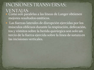  Como son paralelas a las líneas de Langer obtienen
mejores resultados estéticos.
 Las fuerzas laterales de disrupción ejercidas por los
músculos oblicuos durante la respiración, defecación,
tos y vómitos sobre la herida quirúrgica son solo un
tercio de la fuerza ejercida sobre la línea de sutura en
las incisiones verticales.
 