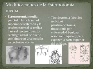  Esternotomía media
parcial: Hasta la mitad
superior del esternón y la
sección esternal se realiza
hasta el tercero o cuarto
cartílago costal, se puede
combinar con una incisión
en corbata e Kocher.
 Tiroidectomía (tiroides
torácico)
paratiroidectomia,
timectomia por
enfermedad benigna,
reseccióntraqueal y para
exponer la parte superior
del esófago.
 