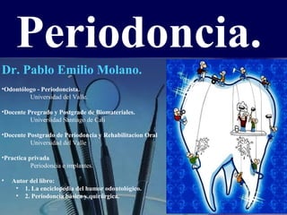 Periodoncia.
Dr. Pablo Emilio Molano.
•Odontólogo - Periodoncista.
Universidad del Valle.
•Docente Pregrado y Postgrade de Biomateriales.
Universidad Santiago de Cali
•Docente Postgrado de Periodoncia y Rehabilitacion Oral
Universidad del Valle
•Practica privada
Periodoncia e implantes.
•

Autor del libro:
• 1. La enciclopedia del humor odontológico.
• 2. Periodoncia básica y quirúrgica.

 