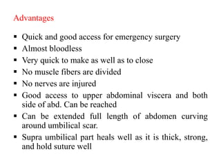 Advantages
 Quick and good access for emergency surgery
 Almost bloodless
 Very quick to make as well as to close
 No muscle fibers are divided
 No nerves are injured
 Good access to upper abdominal viscera and both
side of abd. Can be reached
 Can be extended full length of abdomen curving
around umbilical scar.
 Supra umbilical part heals well as it is thick, strong,
and hold suture well
 