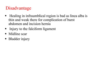 Disadvantage
 Healing in infraumblical region is bad as linea alba is
thin and weak there for complication of burst
abdomen and incision hernia
 Injury to the falciform ligament
 Midline scar
 Bladder injury
 