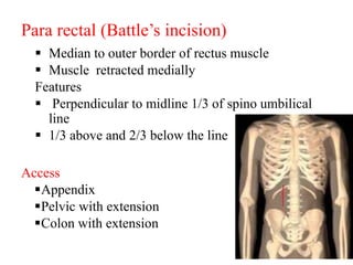 Para rectal (Battle’s incision)
 Median to outer border of rectus muscle
 Muscle retracted medially
Features
 Perpendicular to midline 1/3 of spino umbilical
line
 1/3 above and 2/3 below the line
Access
Appendix
Pelvic with extension
Colon with extension
 