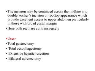 •The incision may be continued across the midline into
double kocher’s incision or rooftop appearance which
provide excellent access to upper abdomen particularly
in those with broad costal margin
•Here both recti are cut transversely
•Uses-
•Total gastrectomy
• Total oesophagectomy
• Extensive hepatic resection
• Bilateral adrenectomy
 