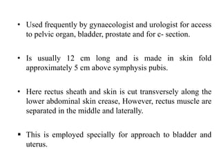 • Used frequently by gynaecologist and urologist for access
to pelvic organ, bladder, prostate and for c- section.
• Is usually 12 cm long and is made in skin fold
approximately 5 cm above symphysis pubis.
• Here rectus sheath and skin is cut transversely along the
lower abdominal skin crease, However, rectus muscle are
separated in the middle and laterally.
 This is employed specially for approach to bladder and
uterus.
 