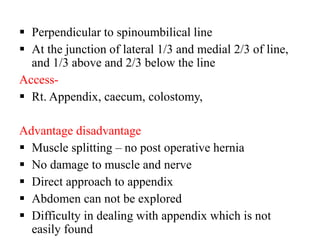  Perpendicular to spinoumbilical line
 At the junction of lateral 1/3 and medial 2/3 of line,
and 1/3 above and 2/3 below the line
Access-
 Rt. Appendix, caecum, colostomy,
Advantage disadvantage
 Muscle splitting – no post operative hernia
 No damage to muscle and nerve
 Direct approach to appendix
 Abdomen can not be explored
 Difficulty in dealing with appendix which is not
easily found
 