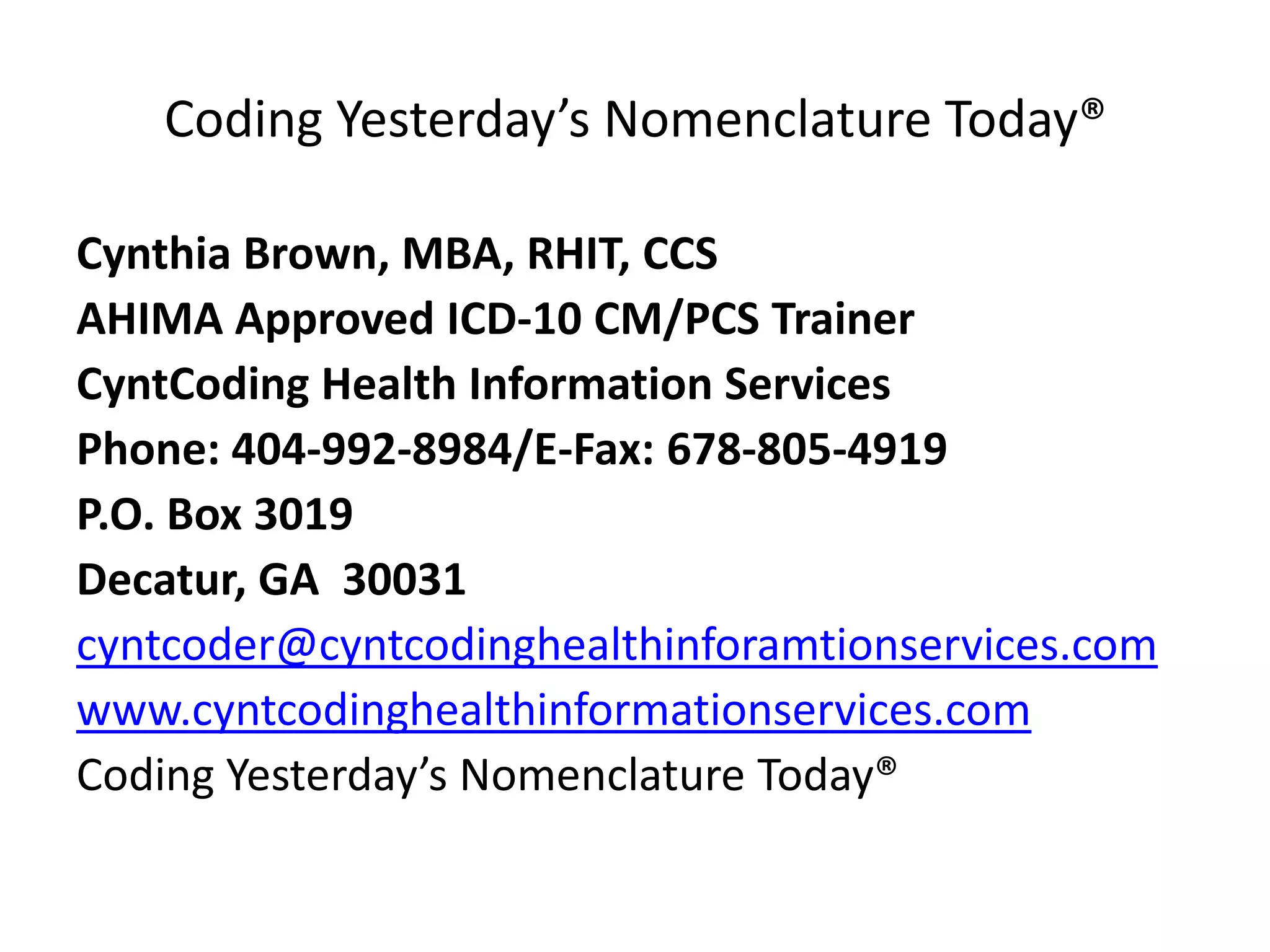 Coding Yesterday’s Nomenclature Today®
Cynthia Brown, MBA, RHIT, CCS
AHIMA Approved ICD-10 CM/PCS Trainer
CyntCoding Health Information Services
Phone: 404-992-8984/E-Fax: 678-805-4919
P.O. Box 3019
Decatur, GA 30031
cyntcoder@cyntcodinghealthinformationservices.com
www.cyntcodinghealthinformationservices.com
Coding Yesterday’s Nomenclature Today®
 