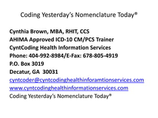 Coding Yesterday’s Nomenclature Today®
Cynthia Brown, MBA, RHIT, CCS
AHIMA Approved ICD-10 CM/PCS Trainer
CyntCoding Health Information Services
Phone: 404-992-8984/E-Fax: 678-805-4919
P.O. Box 3019
Decatur, GA 30031
cyntcoder@cyntcodinghealthinformationservices.com
www.cyntcodinghealthinformationservices.com
Coding Yesterday’s Nomenclature Today®
 