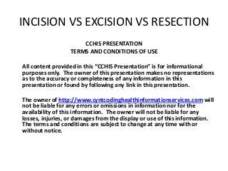 INCISION VS EXCISION VS RESECTION
CCHIS PRESENTATION
TERMS AND CONDITIONS OF USE
All content provided in this “CCHIS Presentation” is for informational
purposes only. The owner of this presentation makes no representations
as to the accuracy or completeness of any information in this
presentation or found by following any link in this presentation.
The owner of http://www.cyntcodinghealthinformationservices.com will
not be liable for any errors or omissions in information nor for the
availability of this information. The owner will not be liable for any
losses, injuries, or damages from the display or use of this information.
The terms and conditions are subject to change at any time with or
without notice.
 
