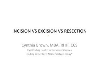INCISION VS EXCISION VS RESECTION
Cynthia Brown, MBA, RHIT, CCS
CyntCoding Health Information Services
Coding Yesterday’s Nomenclature Today®
 