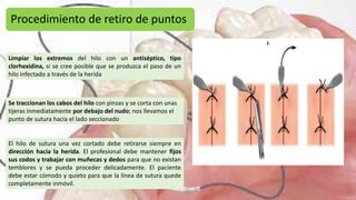 Procedimiento de retiro de puntos
Limpiar los extremos del hilo con un antiséptico, tipo
clorhexidina, si se cree posible que se produzca el paso de un
hilo infectado a través de la herida
Se traccionan los cabos del hilo con pinzas y se corta con unas
tijeras inmediatamente por debajo del nudo; nos llevamos el
punto de sutura hacia el lado seccionado
El hilo de sutura una vez cortado debe retirarse siempre en
dirección hacia la herida. El profesional debe mantener fijos
sus codos y trabajar con muñecas y dedos para que no existan
temblores y se pueda proceder delicadamente. El paciente
debe estar cómodo y quieto para que la línea de sutura quede
completamente inmóvil.
 