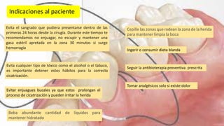 Indicaciones al paciente
Evita el sangrado que pudiera presentarse dentro de las
primeras 24 horas desde la cirugía. Durante este tiempo te
recomendamos no enjuagar, no escupir y mantener una
gasa estéril apretada en la zona 30 minutos si surge
hemorragia
Evita cualquier tipo de tóxico como el alcohol o el tabaco,
es importante detener estos hábitos para la correcta
cicatrización.
Evitar enjuagues bucales ya que estos prolongan el
proceso de cicatrización y pueden irritar la herida
Beba abundante cantidad de líquidos para
mantener hidratado
Cepille las zonas que rodean la zona de la herida
para mantener limpia la boca
Ingerir o consumir dieta blanda
Seguir la antibioterapia preventiva prescrita
Tomar analgésicos solo si existe dolor
 