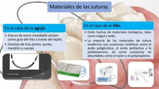 Materiales de las suturas
En el caso de la aguja:
• Esta es de acero inoxidable actúan
como guía del hilo a través del tejido.
• Constan de tres partes: punta,
mandrín y cuerpo.
En el caso de el hilo:
• Están hechas de materiales biológicos, tales
como catgut y seda.
• La mayoría de los materiales de sutura
modernos son sustancias sintéticas como el
ácido poliglicólico, el ácido poliláctico y la
polidioxanona, así como sustancias no
absorbibles como el nylon y el polipropileno.
 