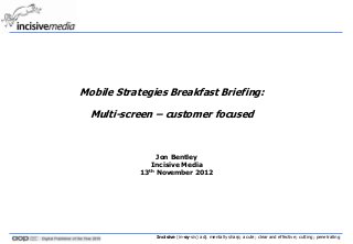Mobile Strategies Breakfast Briefing:

  Multi-screen – customer focused



                 Jon Bentley
               Incisive Media
            13th November 2012




                Incisive (in-sy-siv) adj. mentally sharp; acute; clear and effective; cutting; penetrating
 
