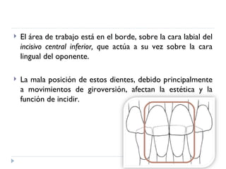    El área de trabajo está en el borde, sobre la cara labial del
    incisivo central inferior, que actúa a su vez sobre la cara
    lingual del oponente.

   La mala posición de estos dientes, debido principalmente
    a movimientos de giroversión, afectan la estética y la
    función de incidir.
 