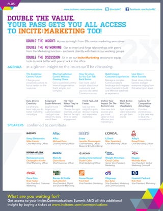 facebook.com/InciteMC@InciteMCwww.incitemc.com/communications
PLUS:
Double the insight: Access to insight from 20+ senior marketing executives
Double the networking: Get to meet and forge relationships with peers
from the Marketing function - and work directly with them in our working groups
Double the discussion: Sit in on our Incite:Marketing sessions to equip
tools to work better with peers back in the office
DOUBLE THE VALUE.
Your pass gets you all access
to Incite:Marketing too!
confirmed to contributeSPEAKERS
Sony Electronics
Mike Fasulo
Chief Marketing Officer
Aflac
Michael Zuna
Chief Marketing Officer
Sears
Jennifer Dominiquini
Chief Marketing Officer
(Seasonal  Outdoor Living)
L’Oreal
Marc Speichert
Chief Marketing Officer
Arby’s
Russell Klein
Chief Marketing Officer
Restaurant.com
Christopher Krohn
Chief Marketing Officer
MetLife
Claire Burns
Chief Customer Officer
Jockey International
Dustin Cohn
Chief Marketing Officer
Weight Watchers
Cheryl Callan
Senior Vice-President,
Marketing
Diageo
Michelle Klein
Vice-President, Global
Marketing (Smirnoff)
Coca Cola
Brad Taylor
Vice-President, Customer
Marketing
Barnes  Noble
Sasha Norkin
Vice-President, Digital
and Channel Marketing
Home Depot
Fred Neil
Vice-President, Marketing
Citigroup
Ben Eyler
Vice-President, Marketing
and Communications
Hewlett Packard
Rob Wait
Vice-President, Marketing
at a glance: Insight on the issues we’ll be discussingAGENDA
The Customer-
Centric Future
Change your
corporate culture to
focus better on the
customer
Moving Customer-
Centric Without
Causing Chaos
Get a customer-centric
internal organisation
that’s simple, not
complex
How To Listen,
So You Can Talk
Back Better
Get more useful
insight about your
customers, and
use it to do better
Communications
Build Unique
Customer Experiences
Manage a complex
Communications
landscape and integrate
many channels to build
one effective stakehold-
er experience
Less Silos =
More Success
Break down internal
barriers and get
everyone singing from
the same hymn sheet
Data Driven
Creativity
Let what you
learn help you do
better marketing
campaigns
Keeping It
Super-Relevant
Segment and
target your
customer-based
- and get more
relevant to every
one of them
Hit Them
When They’re
Listening
Choose the right
channels, and use
them at the right
time for better
engagement
Think Fast, Act
Faster
Use real-time
insight for quick-
decision making
and responsive
marketing
Define Your
Impact On The
Bottom Line
How new data
sources give
you more
detail on how
effective your
marketing is
Work Better
With Your
Cheerleaders
Spot important
brand advocates
and get them
onside
Solomo For
Competitive
Advantage
Pointless
portmanteau
or the new way
to beat the
competition?
What are you waiting for?
Get access to your Incite:Communications Summit AND all this additional
insight by buying a ticket at www.incitemc.com/communications
 