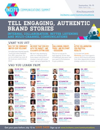 Built by the Community.
100 per cent Relevant:
Unrivalled peer-directed agenda
- build from direct feedback
from 300+ executives. You
can be confident we cover all
the issues you need to know
about
An event that evolves
with the market-and
is always cutting edge:
We don’t stop developing
when our marketing starts.
Every session will evolve and
change to deal with current
issues - right up to September 18
Challenging, robust,
tough-and relevant
-discussion:
This isn’t an excuse for
back slapping. It’s two days
of challenging discussion with
your peers to find solutions
to your problems
Active collaboration
for practical
results:
Co-located with Incite:
Marketing, you’ll have opportu-
nities to work directly with peers
from other departments to build
strategic solutions to core issues
WHAT YOU GET
September 18–19
New York City
incitemc.com/communications
WHO YOU LEARN FROM
COCA COLA
Brad Taylor
Vice-President,
Customer Marketing
Yum Brands
Amy Sherwood
Vice-President, Public Relations
and Consumer Affairs
PFIZER
AnnaMaria DeSalva
Vice-President, Global Commu-
nications (Medical and RD)
HERTZ
Bob Stuart
Chief Marketing Officer
Weight Watchers
Cheryl Callan
Senior Vice-President,
Marketing
Sears
Jennifer Dominiquini
Chief Marketing Officer
(Seasonal and Outdoor Living)
Sharp
Robert Scaglione
former Chief Marketing
Officer
DOW JONES
Paula Keve
Chief Communications
Officer
Arby’s
Russ Klein
Chief Marketing Officer
LENOVO
Jeff Shafer
Vice-President, Global
Communications
BASF
Robin Rotenberg
Chief Communications
Officer
Sony Electronics
Mike Fasulo
Chief Marketing Officer
Hewlett Packard
Rob Wait
Vice-President, Marketing
Cardinal Healthcare
Jill LaNouette
Vice-President,
Public Affairs
CAESAR’S ENTERTAINMENT
Jan Jones
SeniorVice-President,Communi-
cations  Government Relations
Diageo
Michelle Klein
Vice-President Global
Marketing (Smirnoff)
RICOH
Sandra Zoratti
Vice-President, Marketing
Citigroup
Ben Eyler
Vice-President, Marketing
and Communications
Wells Fargo
Alan Elias
Senior Vice-President, Head of
WholesaleBankCommunications
L’Oreal
Marc Speichert
Chief Marketing Officer
Chobani
Nicki Briggs
Chief Communications
Officer
McDonald’s
Heather Oldani
Head of US
Communications
HOME DEPOT
Fred Neil
Vice-President, Marketing
Restaurant.com
Christopher Krohn
Chief Marketing Officer
MOLSON COORS
Dan Lewis
Chief Public Affairs Officer
MetLife
Claire Burns
Chief Customer Officer
Barnes and Noble
Sasha Norkin
Vice-President, Digital
and Channel Marketing
Ericsson/Coinstar
Nora Denzel
Non-Executive Director
PFIZER
Sherry Pudloski
Vice-President, Worldwide
Communications
Sprint
Doug Duvall
Vice-President, Corporate
Communications
Aflac
Michael Zuna
Chief Marketing Officer
Whole Foods
Bill Tolany
Head of Integrated
Marketing
Siemens
Jim Whaley
Senior Vice-President, Mar-
keting and Communications
Comcast
Chris Helle
Executive Director, Brand
Marketing and Strategy
Jockey International
Dustin Cohn
Chief Marketing Officer
communications Summit
Tell engaging, authentic
brand stories
Internal collaboration, better listening
and multi-channel communications
Get your pass before July 12 to save $400 Sign up at www.incitemc.com/communications
#incitesummit
 