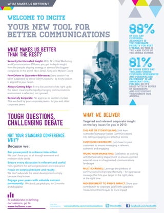NOT YOUR STANDARD CONFERENCE.
Why?
Because we:
Ban powerpoint to enhance interaction
We don’t force you to sit through extensive and
irrelevant slide decks
Ensure every discussion is relevant and useful
Not a platform for self-congratulation and irrelevance
Focus on sceptical debate and reality
We don’t advocate the latest developments simply
because they’re new
Engage your peers with valuable content
permanently We don’t just pitch you for 3 months
and disappear
YOUR NEW TOOL FOR
BETTER COMMUNICATIONS
TOUGH QUESTIONS,
CHALLENGING DEBATE
What makes us better
than the rest?
Seniority for Unrivalled Insight: With 12+ Chief Marketing
and Communications Officers, you get in-depth insight
from the people shaping strategy at some of the biggest
companies in the world, like L’Oreal, Sony and Molson Coors
Peer-Driven to Guarantee Relevance: Every session has
been suggested by senior communicators - so every session
is aligned to your needs
Always Cutting Edge: Every discussion evolves right up to
the event, meaning the rapidly-changing communications
environment is reflected, not ignored
Exclusively Corporate: No agencies or vendors invited.
This was built by your corporate peers - for you and other
corporate peers
88%of CEOs say
customer-
alignment is
top corporate
priority for next
5 years. So this is
the main focus of
the entire Summit.
81%of comms execs say
“building unique
customer experiences
and personalised
campaigns” is an
important goal
for 2013. so it’s
dealt with in hours
of workshops
and discussions
throughout our
agenda.
Join the
conversation: facebook.com/InciteMC@InciteMCwww.incitemc.com/communications
Welcome to Incite
What we deliver
Targeted and relevant corporate insight
on the key issues for you in 2013:
The Art of Storytelling: Shift from
outmoded campaign-based Communications
into telling engaging and effective stories
Customer Centricity: Get closer to your
customers to ensure messaging is relevant,
authentic and engaging
Work With Marketing: Get better at working
with the Marketing Department to ensure a unified
external voice in a fragmented communications
landscape
Multi-Channel: Leverage the plethora of
communications channels effectively – for a pervasive
message that hits your target in the right place,
at the right time
Measurement to Prove Impact: Show your
contribution to corporate goals with upgraded
measurement techniques to track impact
To collaborate in defining
our sessions, go to
www.incitemc.com
WHAT MAKES US DIFFERENT
 