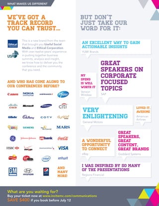 We’ve got a
track record
you can trust...
But don’t
just take our
word for it:
This is a new brand from the team
that brought you Useful Social
Media and Ethical Corporation.
With over twelve years’ experience
in putting together business
summits, analysis and insight,
we know how to deliver you the
conference and the community
that you need.
USM
Loved it,
awesome
American
Airlines
Great
speakers,
great
content,
great brands
Goddard Systems
Very
enlightening
General Motors
Great
speakers on
corporate
focused
topics
SAP
My
spend
is well
worth it
Verizon
Wireless
I was inspired by so many
of the presentations
Regions Financial
A wonderful
opportunity
to connect
eBay
An excellent way to gain
actionable insights
YUM! Brands
Loved it,
awesome
American
Airlines
Great
speakers,
great
content,
great brands
Goddard Systems
Very
enlightening
General Motors
Great
speakers on
corporate
focused
topics
SAP
My
spend
is well
worth it
Verizon
Wireless
I was inspired by so many
of the presentations
Regions Financial
A wonderful
opportunity
to connect
eBay
An excellent way to gain
actionable insights
YUM! Brands
And who has come along to
our conferences before?
and
many
more!
WHAT MAKES US DIFFERENT
What are you waiting for?
Buy your ticket now at www.incitemc.com/communications
save $400 if you book before July 12
 