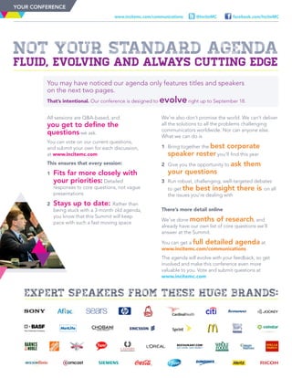Not Your Standard Agenda
Fluid, evolving and always cutting edge
facebook.com/InciteMC@InciteMCwww.incitemc.com/communications
You may have noticed our agenda only features titles and speakers
on the next two pages.
That’s intentional. Our conference is designed to evolveright up to September 18.
All sessions are Q&A-based, and
you get to define the
questions we ask.
You can vote on our current questions,
and submit your own for each discussion,
at www.incitemc.com
This ensures that every session:
1	 Fits far more closely with
your priorities: Detailed
responses to core questions, not vague
presentations
2	 Stays up to date: Rather than
being stuck with a 3-month old agenda,
you know that this Summit will keep
pace with such a fast moving space
We’re also don’t promise the world. We can’t deliver
all the solutions to all the problems challenging
communicators worldwide. Nor can anyone else.
What we can do is
1	Bring together the best corporate
speaker roster you’ll find this year
2	Give you the opportunity to ask them
your questions
3	Run robust, challenging, well-targeted debates
to get the best insight there is on all
the issues you’re dealing with
There’s more detail online
We’ve done months of research, and
already have our own list of core questions we’ll
answer at the Summit.
You can get a full detailed agenda at
www.incitemc.com/communications
The agenda will evolve with your feedback, so get
involved and make this conference even more
valuable to you. Vote and submit questions at
www.incitemc.com
YOUR CONFERENCE
expert speakers from these huge brands:
 