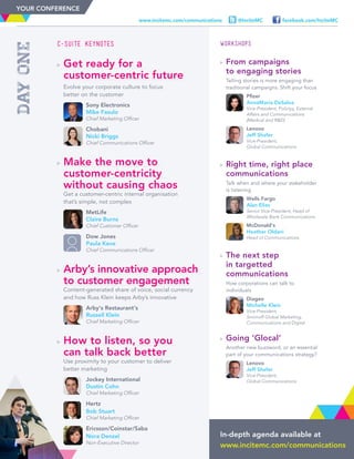 In-depth agenda available at
www.incitemc.com/communications
dayone
C-Suite Keynotes
	Get ready for a
customer-centric future
	Evolve your corporate culture to focus
better on the customer
	
	Sony Electronics
Mike Fasulo
Chief Marketing Officer
	
	Chobani
Nicki Briggs
Chief Communications Officer
	Make the move to
customer-centricity
without causing chaos
	Get a customer-centric internal organisation
that’s simple, not complex
	
	MetLife
Claire Burns
Chief Customer Officer
	
	Dow Jones
Paula Keve
Chief Communications Officer
	Arby’s innovative approach
to customer engagement
	Content-generated share of voice, social currency
and how Russ Klein keeps Arby’s innovative
	
	Arby’s Restaurant’s
Russell Klein
Chief Marketing Officer
	How to listen, so you
can talk back better
	Use proximity to your customer to deliver
better marketing
	
	Jockey International
Dustin Cohn
Chief Marketing Officer
	
	Hertz
Bob Stuart
Chief Marketing Officer
	
	Ericsson/Coinstar/Saba
Nora Denzel
Non-Executive Director
WORKSHOPS
	From campaigns
to engaging stories
	Telling stories is more engaging than
traditional campaigns. Shift your focus
	
	Pfizer
AnnaMaria DeSalva
Vice-President, Polictyy, External
Affairs and Communications
(Medical and RD)
	
	Lenovo
Jeff Shafer
Vice-President,
Global Communications
	Right time, right place
communications
	Talk when and where your stakeholder
is listening
	
	Wells Fargo
Alan Elias
Senior Vice-President, Head of
Wholesale Bank Communications
	
	McDonald’s
Heather Oldani
Head of Communications
	The next step
in targetted
communications
	How corporations can talk to
individuals
	
	Diageo
Michelle Klein
Vice-President,
Smirnoff Global Marketing,
Communications and Digital
	Going ‘Glocal’
	Another new buzzword, or an essential
part of your communications strategy?
	
	Lenovo
Jeff Shafer
Vice-President,
Global Communications
facebook.com/InciteMC@InciteMCwww.incitemc.com/communications
YOUR CONFERENCE
 