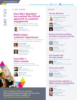 WORKSHOPS
	On the defensive
	Tactics to spot and avert corporate crises
	
	Caesar’s Entertainment
Jan Jones
Vice-President, Government
and Communications
	
	Sprint
Doug Duvall
Vice-President, Corporate Communications
	
	Cardinal Healthcare
Jill LaNouette
Vice-President, Public Affairs
	Rework internal workflows
for built-in customer-centricity
	Practical steps to work better with other
departments
	
	Citigroup
Ben Eyler
Vice-President, Marketing
and Communications
	
	Comcast
Chris Helle
Executive Director, Brand
Marketing and Strategy
	Get friendly with
the right people
	Effective advocacy: get influencers onside
	
	Pfizer
Sherry Pudloski
Vice-President, External Communications
	Prove your worth
	Measurement to show your job
makes a difference
	
	Yum! Brands
Amy Sherwood
Vice-President, Public Relations
and Consumer Affairs
	Improved data collection =
Better customer understanding
	Marshal multiple data sources for better
decision-making
	
	Ricoh
Sandra Zoratti
Vice-President, Marketing
	
	Hewlett Packard
Rob Wait
Vice-President, Marketing
Get in-depth with our agenda:
Find out more about each topic, and vote on the
key questions to ask our speakers at
www.incitemc.com/communications
facebook.com/InciteMC@InciteMCwww.incitemc.com/communications
C-Suite Keynotes
	How Marc Speichert
has evolved the L’Oreal
approach to customer
engagement
	A look at the changes the CMO has made
to ensure L’Oreal stats on the cutting edge
	
	L’Oreal
Marc Speichert
Chief Marketing Officer
	Build unique
customer experiences
	Manage complexity to integrate many channels into
one effective, personalised customer experience
	
	Sears/K-Mart
Jennifer Dominiquini
Chief Marketing Officer -
Seasonal and Outdoor Living
	
	Restaurant.com
Christopher Krohn
President and Chief
Marketing Officer
	Less silos =
more success
	Break down internal barriers and get
everyone singing from the same hymn sheet
	
	BASF
Robin Rotenberg
Chief Communications Officer
	
	Molson Coors
Dan Lewis
Chief Public Affairs Officer
daytwo
YOUR CONFERENCE
 