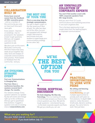 AN UNRIVALLED
COLLECTION OF
CORPORATE EXPERTS
You won’t find another event with
100% corporate speakers from
40+ large brands.
And you won’t find 13 C-suite
communications and marketing executives
in one room anywhere else.
This is the best opportunity to get
insight direct from the leading players
in corporate communications.
COLLABORATION
BUILT IN
Every issue covered
comes from the feedback
of 300+ executive peers
- and as a member of
the community you vote
on how much time each
issue gets.
Every session - keynote
or workshop - has no
powerpoint. Our speakers
answer tough questions.
And you can suggest
and vote on the
questions to ask.
We don’t just run this event.
We build a community.
And that means that every
week we put together key
stats, facts and analysis on
corporate communications
best practice. That’s based
on feedback from the
community - and you.
AN EVOLVING,
DYNAMIC
EVENT
Fact one: Communications
is changing fast.
Fact two: Once a
conference launches, the
sessions covered don’t
change. For months.
Our sessions change. Every
question asked to our speaker
faculty will evolve and change
right up to the conference.
And you get to spearhead
that evolution. Suggest a
question and vote on existing
ones at www.incitemc.com
TOUGH, SCEPTICAL
DISCUSSION
No back slapping. No blue sky
futurology. This is a meeting of minds
to find the best answers out there to the
critical questions you face. We ask the
tough questions - volunteered by you
- to the best corporate experts out there.
We get you results you can use.
THE BEST USE
OF YOUR TIME
This is a one-stop shop for
strategic communicators.
You get in-depth insight on
the top issues you’ll face
all year. You take two days
out of the office, but you
are equipped with strategic
insight, best practice,
benchmarks and case
studies to supercharge your
communications strategy
for the other 363.
PRACTICAL
OPPORTUNITIES
TO WORK WITH
PEERS
No sitting and listening.
Co-located with
Incite:Marketing, you get
multiple opportunities to
actively work with peers to
find solutions. In-depth QA
sessions. Lively discussion.
Small-scale, dynamic working
groups. You come here to
work. Not just listen.
We’re
The Best
Option
For You
What are you waiting for?
Buy your ticket now at www.incitemc.com/communications
save $400 if you book before July 12
What You Get
 
