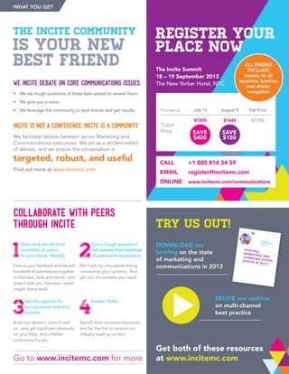 The incite community
is your new
best friend
We incite debate on core Communications issues.
•	 We ask tough questions of those best placed to answer them.
•	 We give you a voice.
•	 We leverage the community to spot trends and get results.
Incite is not a conference. Incite is a community.
We facilitate debate between senior Marketing and
Communications executives. We act as a strident editor
of debate, and we ensure the conversation is
targeted, robust, and useful
Find out more at www.incitemc.com
1
Stats and trends from
hundreds of peers.
In your inbox. Weekly.
Give us your feedback and we pull
hundreds of submissions together
to find stats, facts and trends - and
share it with you. Exclusive, useful
insight. Every week.
2
Got a tough question?
Get answers from hundreds
of peers with experience.
We’ll ask our thousands-strong
community your question. And
get you the answers you need.
Collaborate with peers
through Incite
Go to www.incitemc.com for more
What You Get
try us out!
Download our
briefing on the state
of marketing and
communications in 2013
IncIte The Marketing CommunicationsCommunity
Tough questions, insightful answers
Join the conversation at
facebook.com/InciteMC
@InciteMC
www.inciteMC.com
How will
marketing andcommunicationsevolve in 2013?
Relive our webinar
on multi-channel
best practice
Get both of these resources
at www.incitemc.com
3
Set the agenda for
our exclusive industry
summit:
Build our dynamic summit with
us - and get significant discounts
for your help. And a better
conference for you.
4
Insider Perks:
Benefit from exclusive discounts
and be the first to receive our
industry leading content.
Ticket
Price
Full Price
$1795
Purchase by July 12
$1395
SAVE
$400
August 9
$1645
SAVE
$150
CALL	 +1 800 814 34 59
EMAIL	register@incitemc.com
ONLINE	 www.incitemc.com/communications
REGISTER YOUR
PLACE NOW
The Incite Summit
18 – 19 September 2013
The New Yorker Hotel, NYC
ALL PASSES
INCLUDE
Access to all
sessions, lunches
and drinks
reception
 