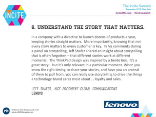 8. Understand the story that matters.
In a company with a directive to launch dozens of products a year,
keeping stories straight matters. More importantly, knowing that not
every story matters to every customer is key. In his comments during
a panel on storytelling, Jeff Shafer shared an insight about storytelling
that is often forgotten – that different stories work at different
moments. The ThinkPad design was inspired by a bento box. It’s a
great story – but it’s only relevant in a particular moment. When you
know the right timing to share your stories, and have you an arsenal
of them to pull from, you can really use storytelling to drive the things
a technology brand cares most about … loyalty and sales.
Jeff shafer, vice president global communications
lenovo
 