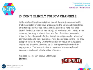 10. don’t blindly follow channels.
In the realm of loyalty marketing, one of the most common truths
that many retail brands have uncovered is the value and importance
of fostering an email list. It has almost become a hard rule that
brands find value in email marketing. As Michelle Klein shared in her
remarks, that may not be as hard and fast of a rule as we tend to
think. In fact, the results for her brands on using email as a form of
communication to their audiences have been disappointing – so they
stopped. Instead, many Smirnoff brands now focus on using social
media and experiential events as far more powerful methods of
engagement. The lesson is clear – beware of a one-size-fits-all
approach, and don’t blindly follow channels.
Michelle klein, vp, global marketing
smirnoff
 