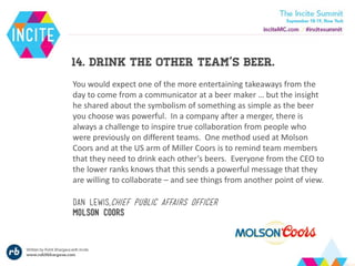 14. Drink the other team’s beer.
You would expect one of the more entertaining takeaways from the
day to come from a communicator at a beer maker … but the insight
he shared about the symbolism of something as simple as the beer
you choose was powerful. In a company after a merger, there is
always a challenge to inspire true collaboration from people who
were previously on different teams. One method used at Molson
Coors and at the US arm of Miller Coors is to remind team members
that they need to drink each other’s beers. Everyone from the CEO to
the lower ranks knows that this sends a powerful message that they
are willing to collaborate – and see things from another point of view.
Dan lewis,chief public affairs officer
Molson coors
 