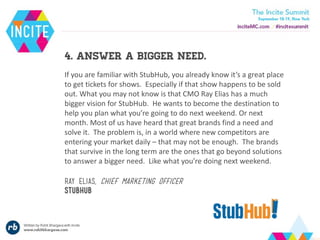 4. Answer a bigger need.
If you are familiar with StubHub, you already know it’s a great place
to get tickets for shows. Especially if that show happens to be sold
out. What you may not know is that CMO Ray Elias has a much
bigger vision for StubHub. He wants to become the destination to
help you plan what you’re going to do next weekend. Or next
month. Most of us have heard that great brands find a need and
solve it. The problem is, in a world where new competitors are
entering your market daily – that may not be enough. The brands
that survive in the long term are the ones that go beyond solutions
to answer a bigger need. Like what you’re doing next weekend.
Ray elias, chief marketing officer
stubhub
 