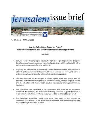 Vol. 10, No. 32 22 March 2011



                       Are the Palestinians Ready for Peace?
        Palestinian Incitement as a Violation of International Legal Norms

                                           Alan Baker


      Genuine peace between peoples requires far more than signed agreements. It requires
       bona fide mutual trust, respect, and a psyche of peace to prevail throughout all levels of
       society, and must emanate from the leadership.

      Tragically, the extreme anti-Israel and anti-Semitic indoctrination that is so pervasive in
       all levels of Palestinian society has inevitably led to violence and terror, and serves to
       undermine any hope for peaceful relations between the two peoples.

      Officially-sanctioned and encouraged incitement against Israel and against Jews has
       become a central theme in all spheres of Palestinian society, whether religious, cultural
       or in the education field. This inevitably results in violence and terror against Israel and
       its citizens.

      The Palestinians are committed in the agreements with Israel to act to prevent
       incitement. Nevertheless, the Palestinian leadership continues to glorify terrorists as
       role models for Palestinian youth and encourage hostility and hatred toward Israel.

      The Palestinian leadership cannot come with clean hands to the international
       community to ostensibly call for peace while at the same time undermining any hope
       for peace through incitement to terror.
 