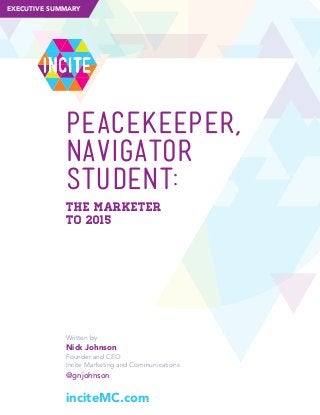 EXECUTIVE SUMMARY

iNcite

PEACEKEEPER,
PeackeePer,
NAVIGATOR
Navigator,
STUDENT:
StudeNt:
The MarkeTer
To 2015

Written by

Nick Johnson
Founder and CEO
Incite Marketing and Communications

@gnjohnson

inciteMC.com

 