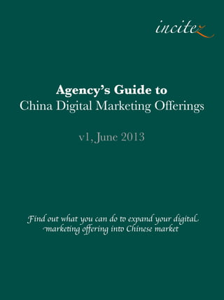 incitez
Agency’s Guide to
China Digital Marketing Offerings
v1, June 2013

Find out what you can do to expand your digital
marketing oﬀering into Chinese market

 