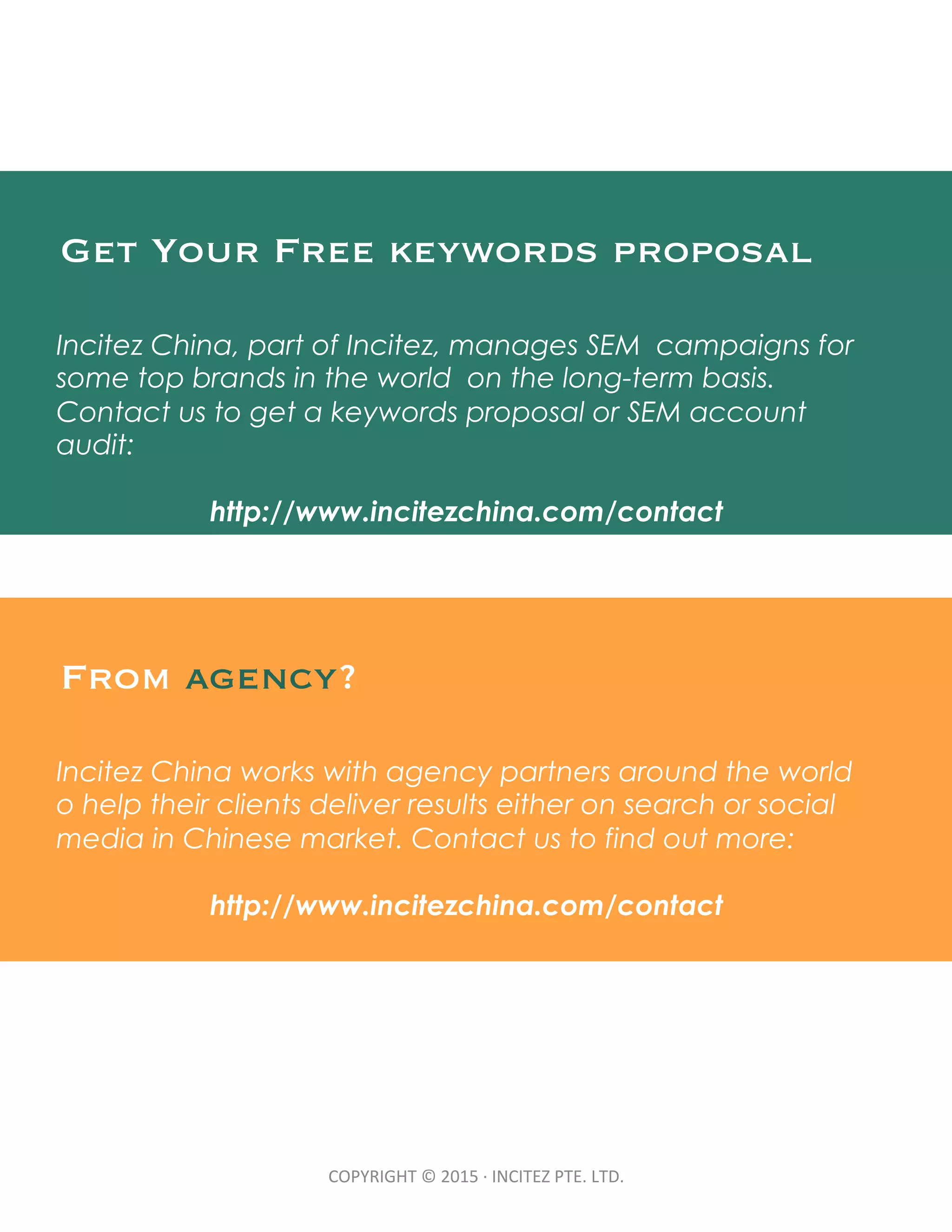 COPYRIGHT	
  ©	
  2015	
  ·∙	
  INCITEZ	
  PTE.	
  LTD.	
Get Your Free keywords proposal
Incitez China, part of Incitez, manages SEM campaigns for
some top brands in the world on the long-term basis.
Contact us to get a keywords proposal or SEM account
audit:
http://www.incitezchina.com/contact
From agency?
Incitez China works with agency partners around the world
o help their clients deliver results either on search or social
media in Chinese market. Contact us to find out more:
http://www.incitezchina.com/contact
 