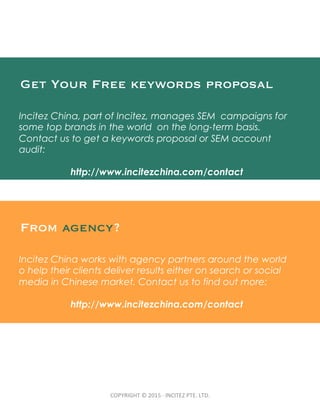 COPYRIGHT	
  ©	
  2015	
  ·∙	
  INCITEZ	
  PTE.	
  LTD.	
Get Your Free keywords proposal
Incitez China, part of Incitez, manages SEM campaigns for
some top brands in the world on the long-term basis.
Contact us to get a keywords proposal or SEM account
audit:
http://www.incitezchina.com/contact
From agency?
Incitez China works with agency partners around the world
o help their clients deliver results either on search or social
media in Chinese market. Contact us to find out more:
http://www.incitezchina.com/contact
 