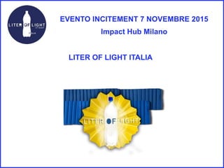 EVENTO INCITEMENT 7 NOVEMBRE 2015
Impact Hub Milano
LITER OF LIGHT ITALIA
 