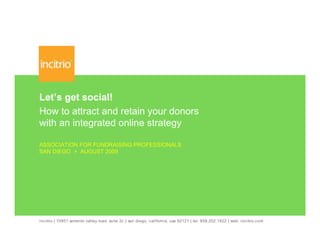 Let’s get social!
How to attract and retain your donors
with an integrated online strategy

ASSOCIATION FOR FUNDRAISING PROFESSIONALS
SAN DIEGO > AUGUST 2009




incitrio | 10951 sorrento valley road, suite 2c | san diego, california, usa 92121 | tel: 858.202.1822 | web: incitrio.com
 