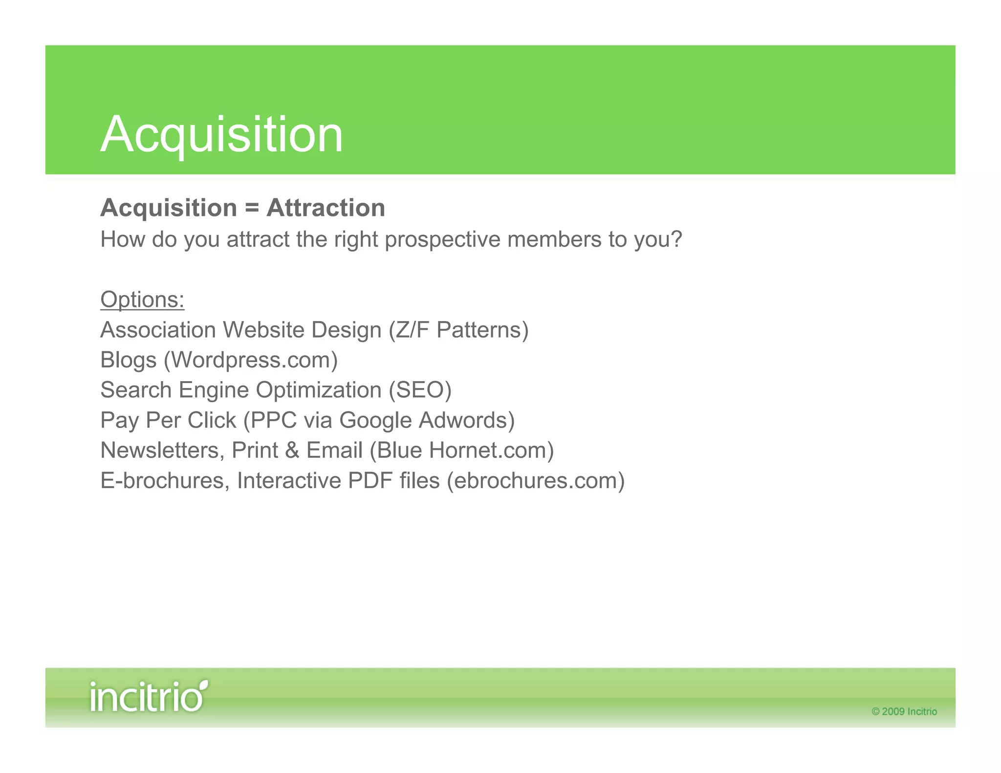 Acquisition
Acquisition = Attraction
How do you attract the right prospective members to you?

Options:
Association Website Design (Z/F Patterns)
Blogs (Wordpress.com)
Search Engine Optimization (SEO)
Pay Per Click (PPC via Google Adwords)
Newsletters, Print & Email (Blue Hornet.com)
E-brochures, Interactive PDF files (ebrochures.com)
 