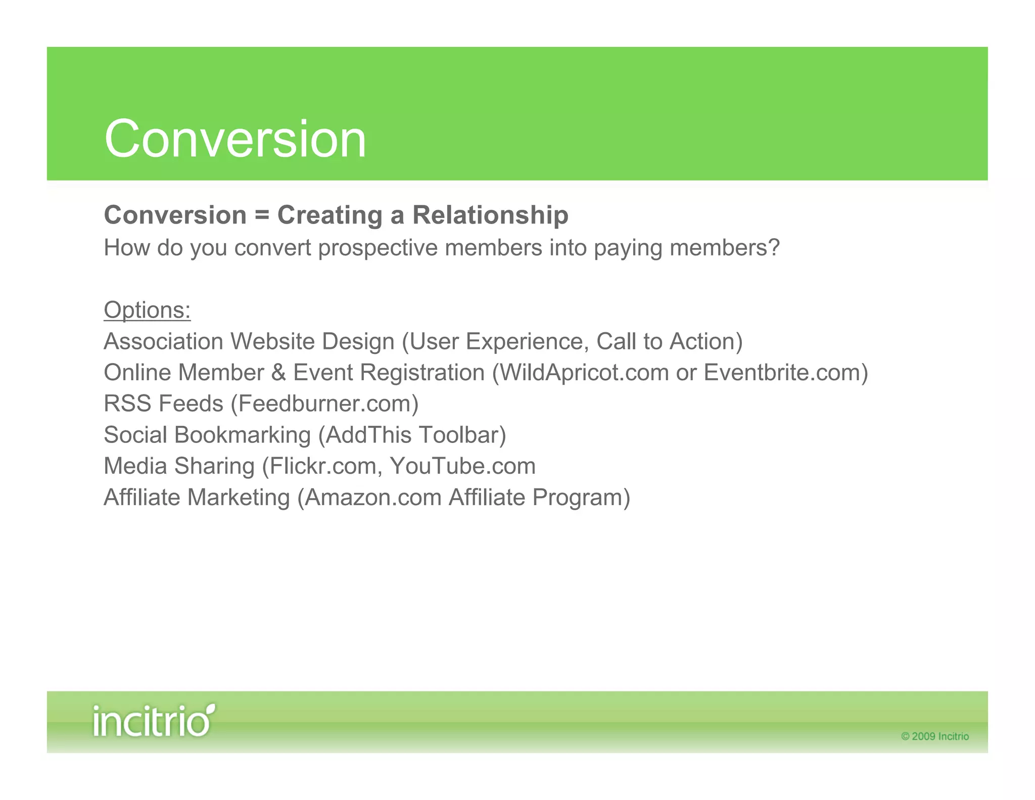 Conversion
Conversion = Creating a Relationship
How do you convert prospective members into paying members?

Options:
Association Website Design (User Experience, Call to Action)
Online Member & Event Registration (WildApricot.com or Eventbrite.com)
RSS Feeds (Feedburner.com)
Social Bookmarking (AddThis Toolbar)
Media Sharing (Flickr.com, YouTube.com
Affiliate Marketing (Amazon.com Affiliate Program)
 