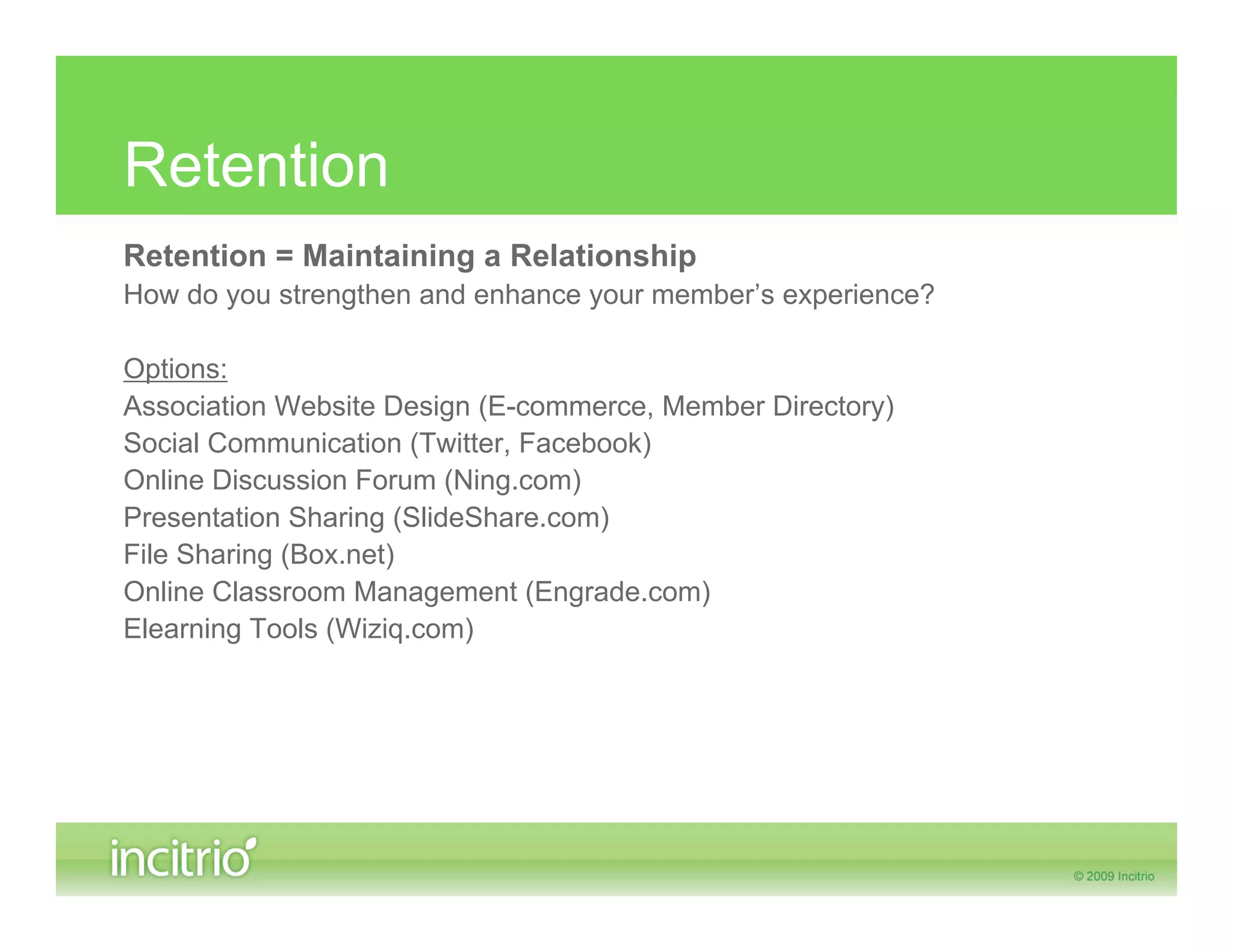 Retention
Retention = Maintaining a Relationship
How do you strengthen and enhance your member’s experience?

Options:
Association Website Design (E-commerce, Member Directory)
Social Communication (Twitter, Facebook)
Online Discussion Forum (Ning.com)
Presentation Sharing (SlideShare.com)
File Sharing (Box.net)
Online Classroom Management (Engrade.com)
Elearning Tools (Wiziq.com)
 