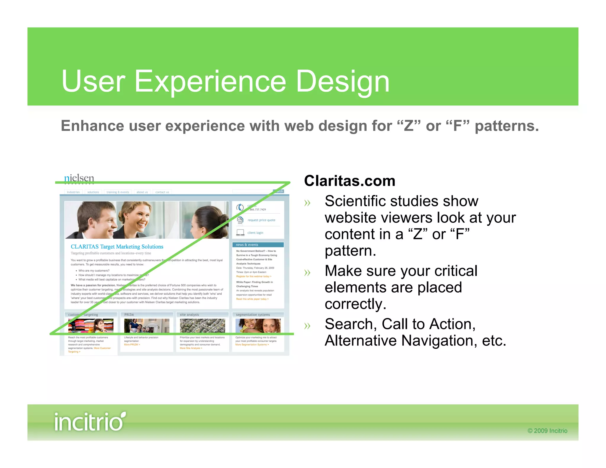 User Experience Design
Enhance user experience with web design for “Z” or “F” patterns.


                                Claritas.com
                                » Scientific studies show
                                   website viewers look at your
                                   content in a “Z” or “F”
                                   pattern.
                                » Make sure your critical
                                   elements are placed
                                   correctly.
                                » Search, Call to Action,
                                   Alternative Navigation, etc.
 