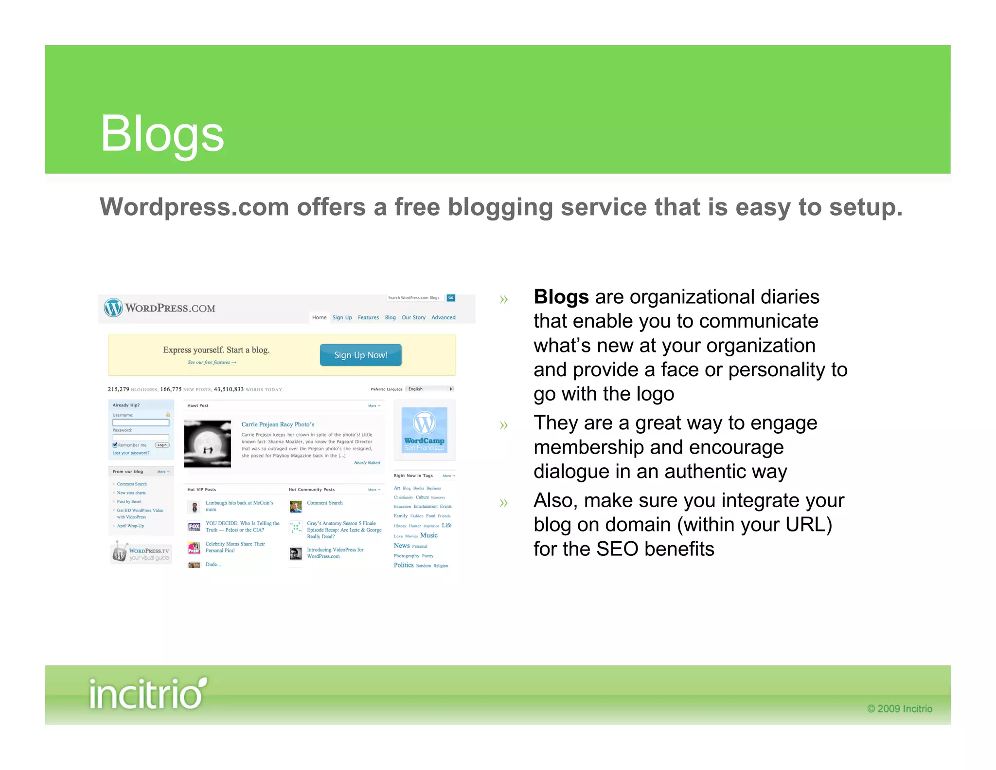 Blogs
Wordpress.com offers a free blogging service that is easy to setup.


                                 »   Blogs are organizational diaries
                                     that enable you to communicate
                                     what’s new at your organization
                                     and provide a face or personality to
                                     go with the logo
                                 »   They are a great way to engage
                                     membership and encourage
                                     dialogue in an authentic way
                                 »   Also, make sure you integrate your
                                     blog on domain (within your URL)
                                     for the SEO benefits
 