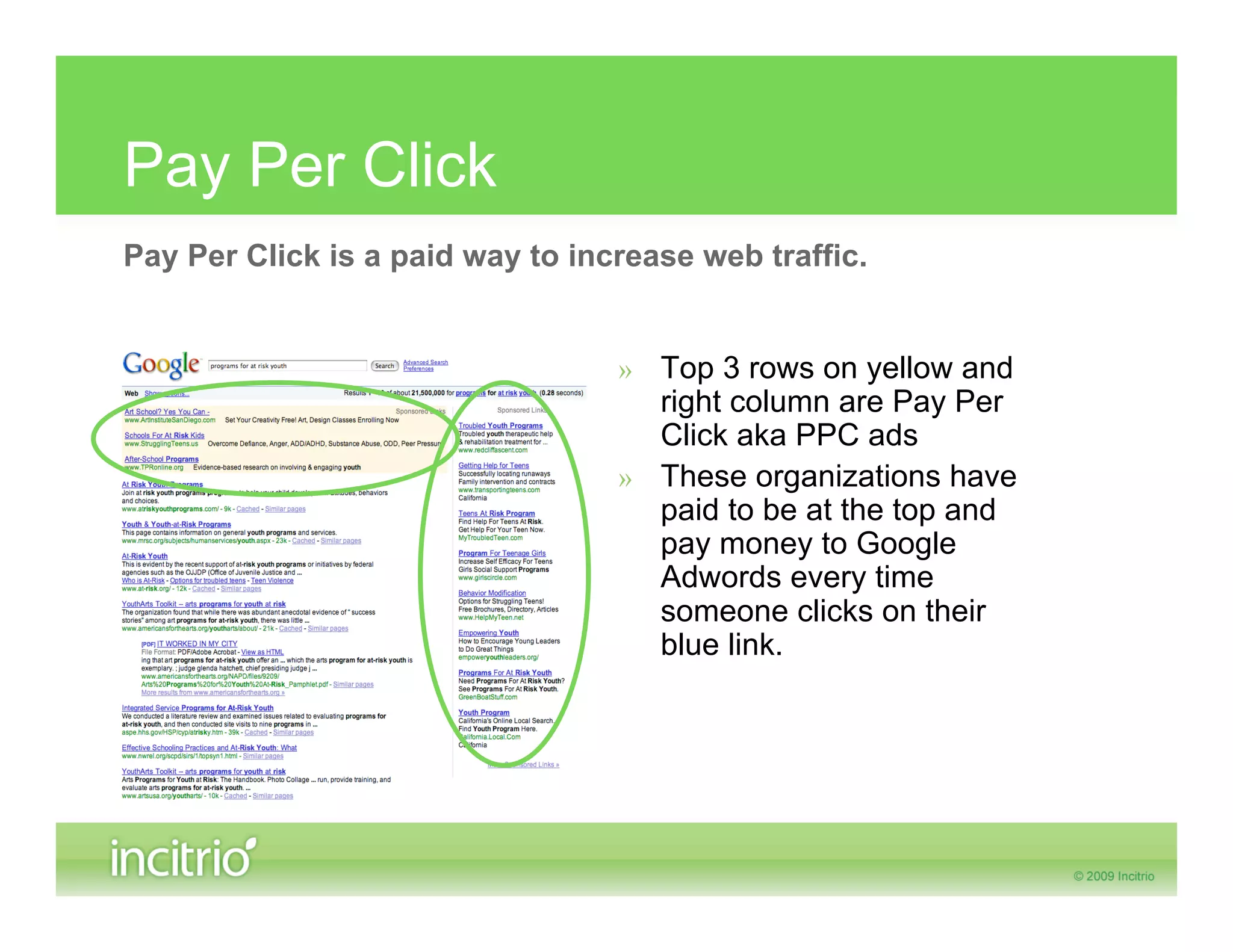Pay Per Click
Pay Per Click is a paid way to increase web traffic.


                                  » Top 3 rows on yellow and
                                    right column are Pay Per
                                    Click aka PPC ads
                                  » These organizations have
                                    paid to be at the top and
                                    pay money to Google
                                    Adwords every time
                                    someone clicks on their
                                    blue link.
 