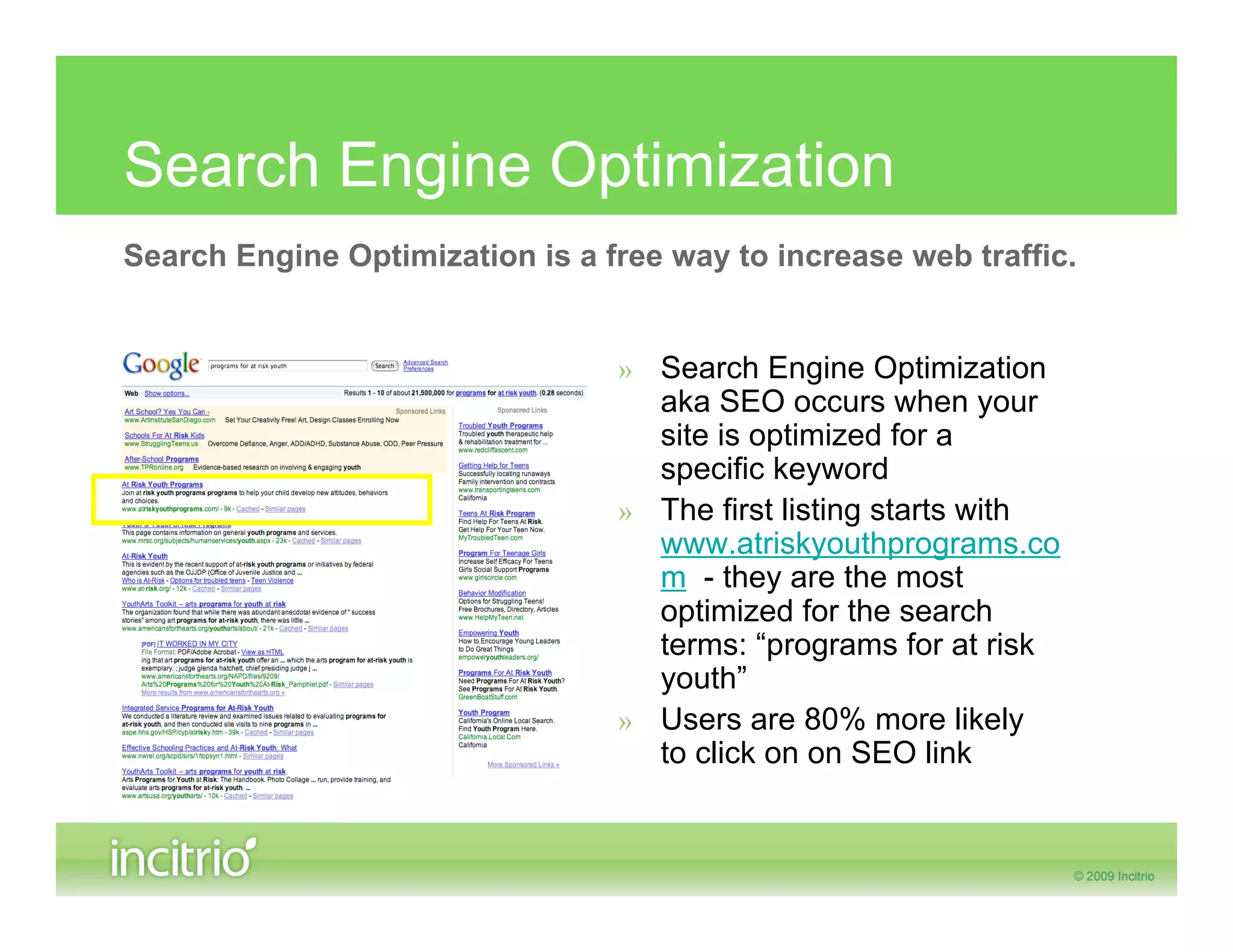 Search Engine Optimization
Search Engine Optimization is a free way to increase web traffic.


                                 » Search Engine Optimization
                                   aka SEO occurs when your
                                   site is optimized for a
                                   specific keyword
                                 » The first listing starts with
                                   www.atriskyouthprograms.co
                                   m - they are the most
                                   optimized for the search
                                   terms: “programs for at risk
                                   youth”
                                 » Users are 80% more likely
                                   to click on on SEO link
 