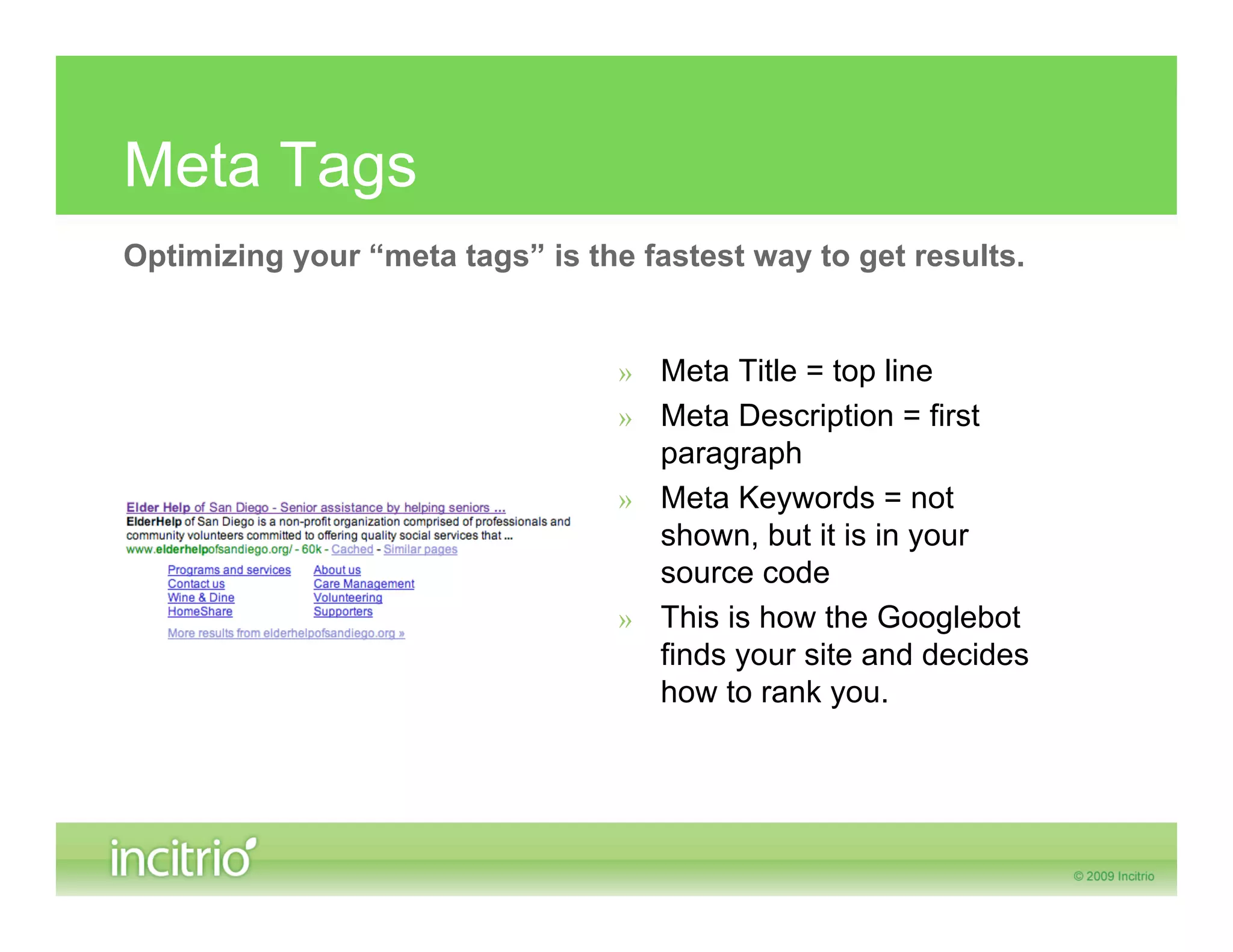 Meta Tags
Optimizing your “meta tags” is the fastest way to get results.


                                  » Meta Title = top line
                                  » Meta Description = first
                                    paragraph
                                  » Meta Keywords = not
                                    shown, but it is in your
                                    source code
                                  » This is how the Googlebot
                                    finds your site and decides
                                    how to rank you.
 
