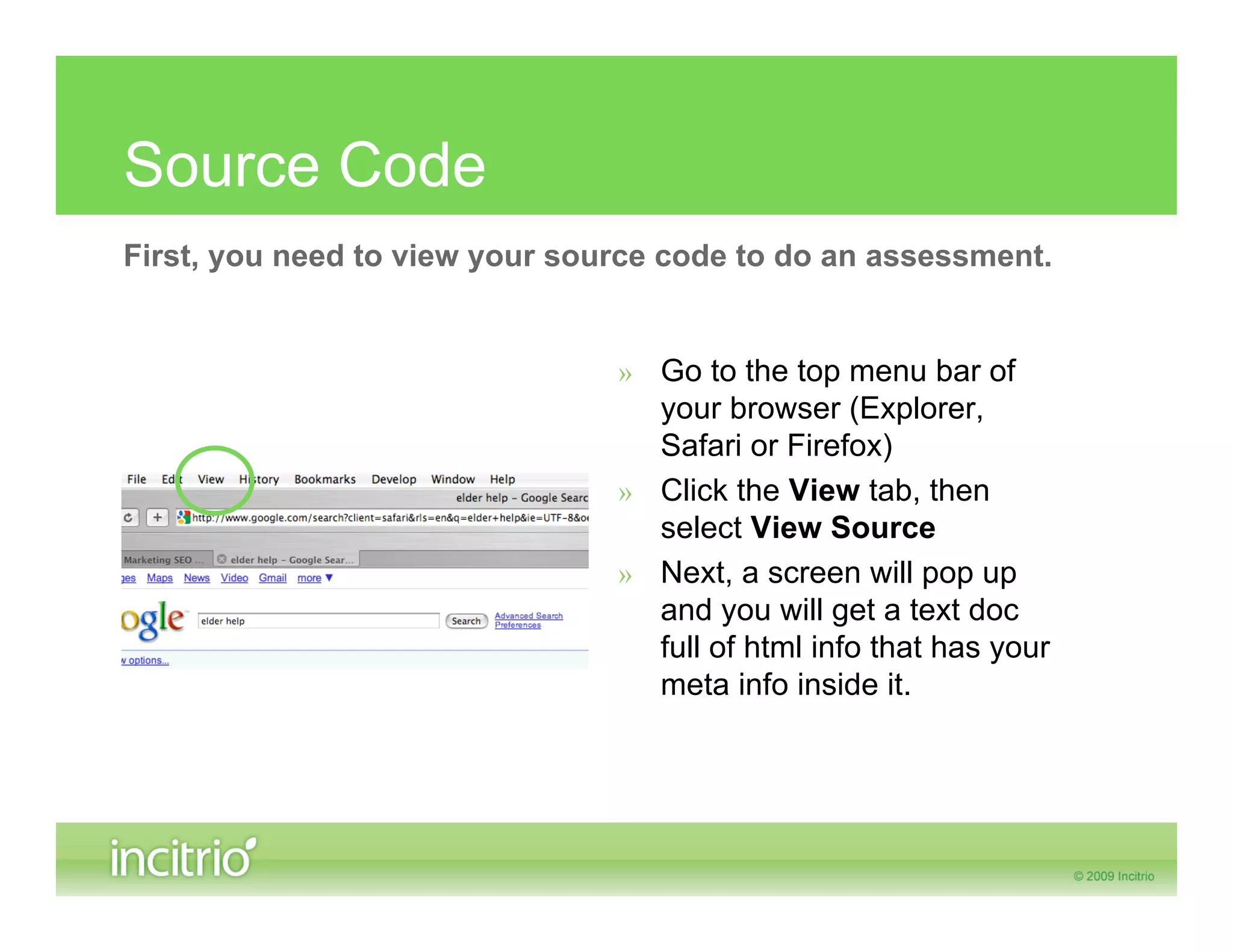 Source Code
First, you need to view your source code to do an assessment.


                                » Go to the top menu bar of
                                  your browser (Explorer,
                                  Safari or Firefox)
                                » Click the View tab, then
                                  select View Source
                                » Next, a screen will pop up
                                  and you will get a text doc
                                  full of html info that has your
                                  meta info inside it.
 